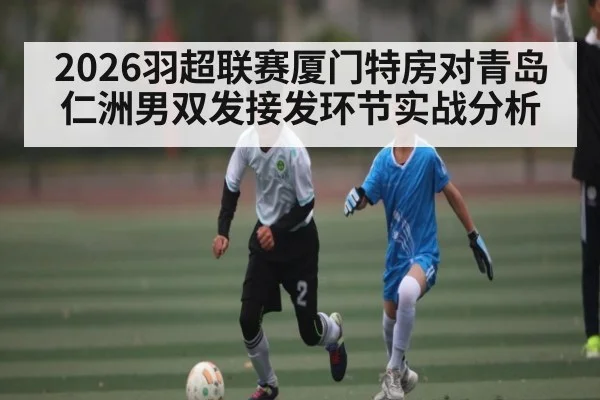 2026羽超联赛厦门特房对青岛仁洲男双发接发环节实战分析 | kaiyun